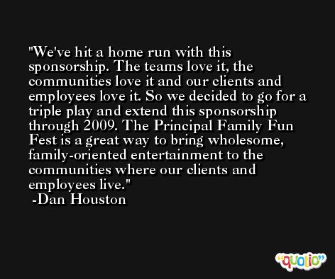 We've hit a home run with this sponsorship. The teams love it, the communities love it and our clients and employees love it. So we decided to go for a triple play and extend this sponsorship through 2009. The Principal Family Fun Fest is a great way to bring wholesome, family-oriented entertainment to the communities where our clients and employees live. -Dan Houston