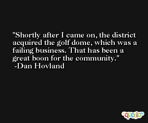 Shortly after I came on, the district acquired the golf dome, which was a failing business. That has been a great boon for the community. -Dan Hovland