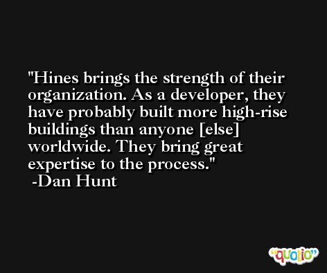 Hines brings the strength of their organization. As a developer, they have probably built more high-rise buildings than anyone [else] worldwide. They bring great expertise to the process. -Dan Hunt