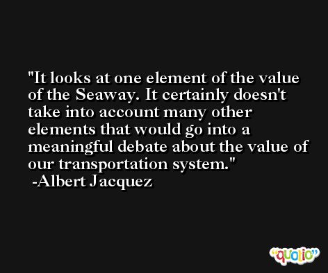 It looks at one element of the value of the Seaway. It certainly doesn't take into account many other elements that would go into a meaningful debate about the value of our transportation system. -Albert Jacquez