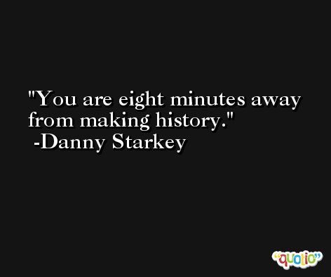 You are eight minutes away from making history. -Danny Starkey