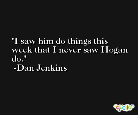 I saw him do things this week that I never saw Hogan do. -Dan Jenkins