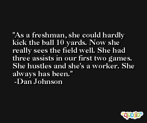 As a freshman, she could hardly kick the ball 10 yards. Now she really sees the field well. She had three assists in our first two games. She hustles and she's a worker. She always has been. -Dan Johnson