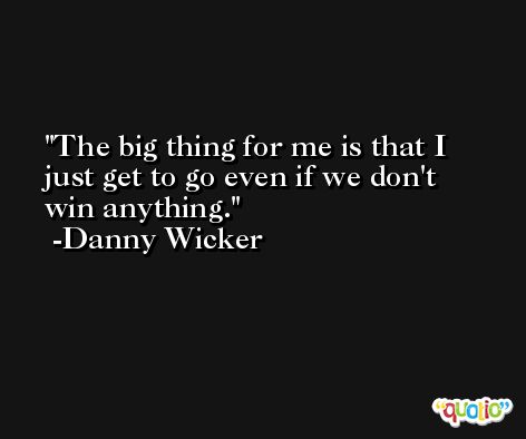 The big thing for me is that I just get to go even if we don't win anything. -Danny Wicker