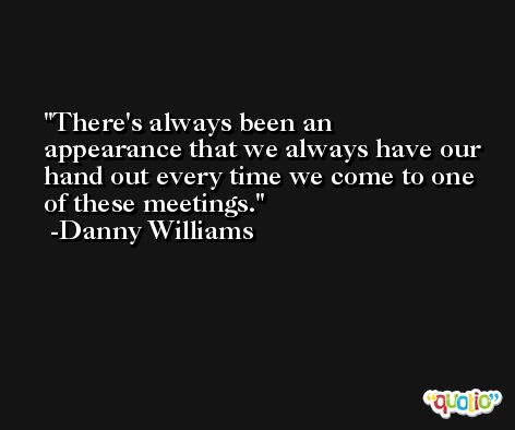 There's always been an appearance that we always have our hand out every time we come to one of these meetings. -Danny Williams