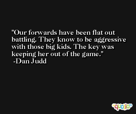 Our forwards have been flat out battling. They know to be aggressive with those big kids. The key was keeping her out of the game. -Dan Judd
