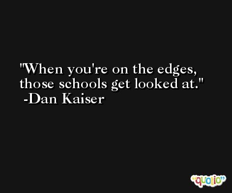 When you're on the edges, those schools get looked at. -Dan Kaiser