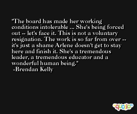 The board has made her working conditions intolerable ... She's being forced out -- let's face it. This is not a voluntary resignation. The work is so far from over -- it's just a shame Arlene doesn't get to stay here and finish it. She's a tremendous leader, a tremendous educator and a wonderful human being. -Brendan Kelly