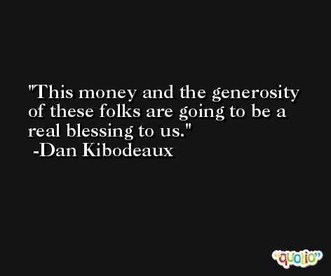 This money and the generosity of these folks are going to be a real blessing to us. -Dan Kibodeaux