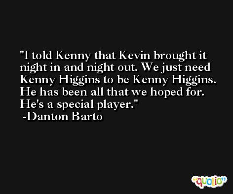 I told Kenny that Kevin brought it night in and night out. We just need Kenny Higgins to be Kenny Higgins. He has been all that we hoped for. He's a special player. -Danton Barto
