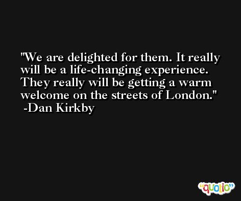 We are delighted for them. It really will be a life-changing experience. They really will be getting a warm welcome on the streets of London. -Dan Kirkby
