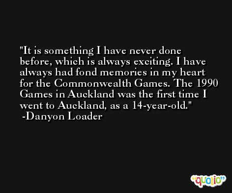 It is something I have never done before, which is always exciting. I have always had fond memories in my heart for the Commonwealth Games. The 1990 Games in Auckland was the first time I went to Auckland, as a 14-year-old. -Danyon Loader