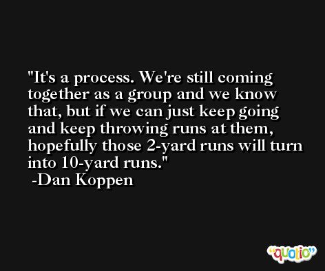 It's a process. We're still coming together as a group and we know that, but if we can just keep going and keep throwing runs at them, hopefully those 2-yard runs will turn into 10-yard runs. -Dan Koppen