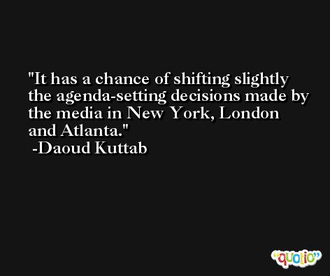 It has a chance of shifting slightly the agenda-setting decisions made by the media in New York, London and Atlanta. -Daoud Kuttab