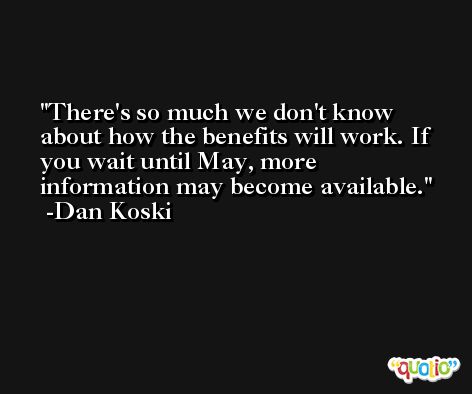 There's so much we don't know about how the benefits will work. If you wait until May, more information may become available. -Dan Koski