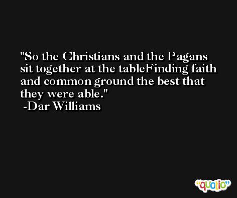 So the Christians and the Pagans sit together at the tableFinding faith and common ground the best that they were able. -Dar Williams