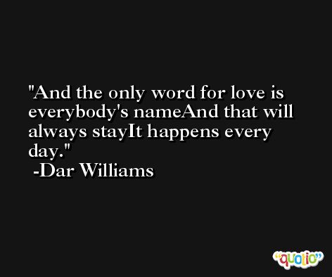 And the only word for love is everybody's nameAnd that will always stayIt happens every day. -Dar Williams