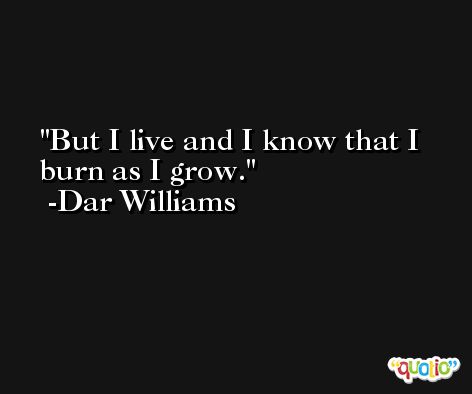 But I live and I know that I burn as I grow. -Dar Williams