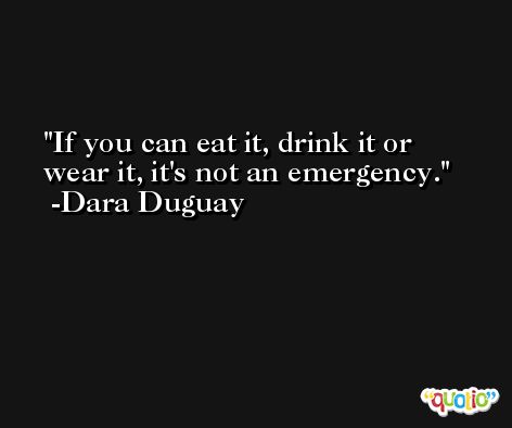 If you can eat it, drink it or wear it, it's not an emergency. -Dara Duguay
