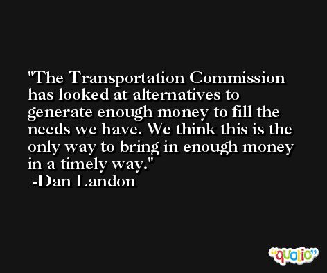 The Transportation Commission has looked at alternatives to generate enough money to fill the needs we have. We think this is the only way to bring in enough money in a timely way. -Dan Landon