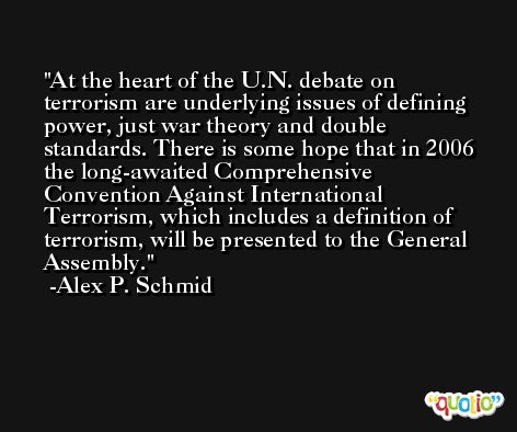 At the heart of the U.N. debate on terrorism are underlying issues of defining power, just war theory and double standards. There is some hope that in 2006 the long-awaited Comprehensive Convention Against International Terrorism, which includes a definition of terrorism, will be presented to the General Assembly. -Alex P. Schmid