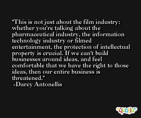 This is not just about the film industry: whether you're talking about the pharmaceutical industry, the information technology industry or filmed entertainment, the protection of intellectual property is crucial. If we can't build businesses around ideas, and feel comfortable that we have the right to those ideas, then our entire business is threatened. -Darcy Antonellis