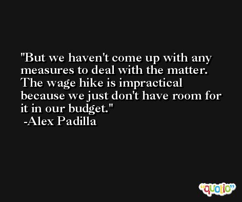 But we haven't come up with any measures to deal with the matter. The wage hike is impractical because we just don't have room for it in our budget. -Alex Padilla