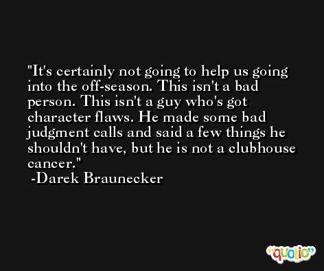 It's certainly not going to help us going into the off-season. This isn't a bad person. This isn't a guy who's got character flaws. He made some bad judgment calls and said a few things he shouldn't have, but he is not a clubhouse cancer. -Darek Braunecker