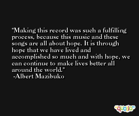Making this record was such a fulfilling process, because this music and these songs are all about hope. It is through hope that we have lived and accomplished so much and with hope, we can continue to make lives better all around the world. -Albert Mazibuko
