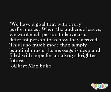 We have a goal that with every performance. When the audience leaves, we want each person to leave as a different person than how they arrived. This is so much more than simply beautiful music. Its message is deep and filled with hope for an always brighter future. -Albert Mazibuko