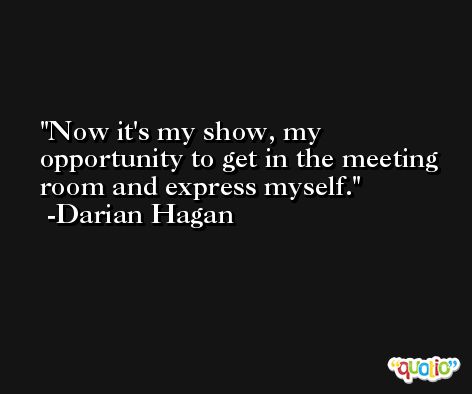 Now it's my show, my opportunity to get in the meeting room and express myself. -Darian Hagan