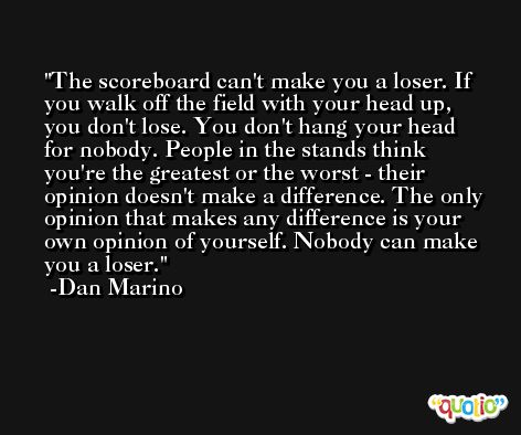 The scoreboard can't make you a loser. If you walk off the field with your head up, you don't lose. You don't hang your head for nobody. People in the stands think you're the greatest or the worst - their opinion doesn't make a difference. The only opinion that makes any difference is your own opinion of yourself. Nobody can make you a loser. -Dan Marino