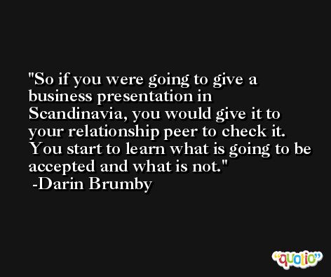 So if you were going to give a business presentation in Scandinavia, you would give it to your relationship peer to check it. You start to learn what is going to be accepted and what is not. -Darin Brumby