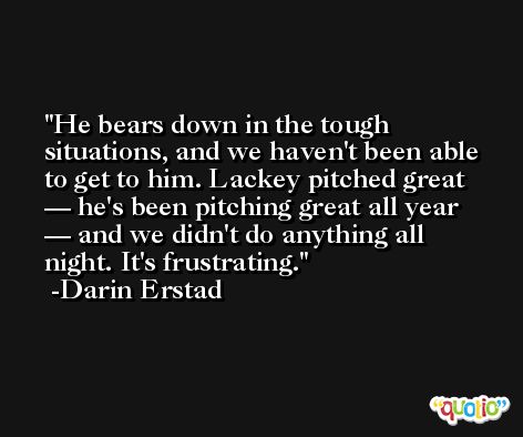 He bears down in the tough situations, and we haven't been able to get to him. Lackey pitched great — he's been pitching great all year — and we didn't do anything all night. It's frustrating. -Darin Erstad