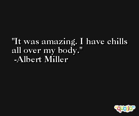 It was amazing. I have chills all over my body. -Albert Miller
