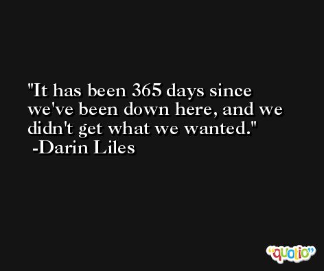 It has been 365 days since we've been down here, and we didn't get what we wanted. -Darin Liles