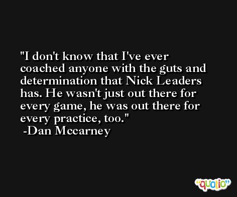 I don't know that I've ever coached anyone with the guts and determination that Nick Leaders has. He wasn't just out there for every game, he was out there for every practice, too. -Dan Mccarney