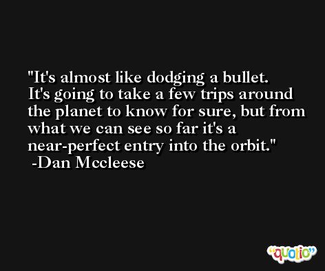 It's almost like dodging a bullet. It's going to take a few trips around the planet to know for sure, but from what we can see so far it's a near-perfect entry into the orbit. -Dan Mccleese