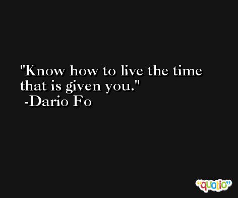 Know how to live the time that is given you. -Dario Fo