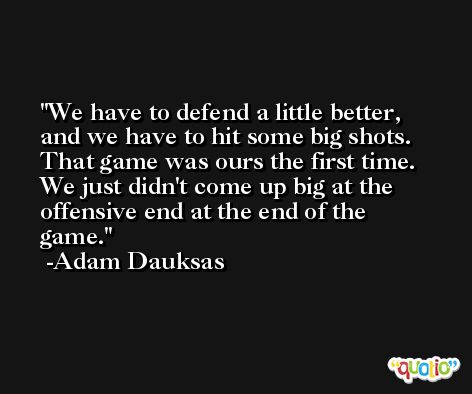We have to defend a little better, and we have to hit some big shots. That game was ours the first time. We just didn't come up big at the offensive end at the end of the game. -Adam Dauksas