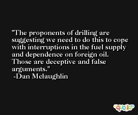 The proponents of drilling are suggesting we need to do this to cope with interruptions in the fuel supply and dependence on foreign oil. Those are deceptive and false arguments. -Dan Mclaughlin