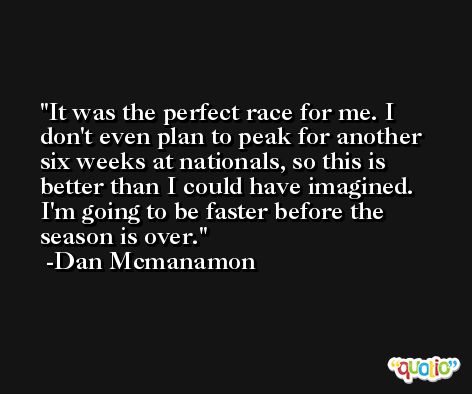 It was the perfect race for me. I don't even plan to peak for another six weeks at nationals, so this is better than I could have imagined. I'm going to be faster before the season is over. -Dan Mcmanamon