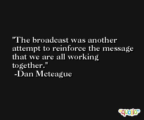 The broadcast was another attempt to reinforce the message that we are all working together. -Dan Mcteague