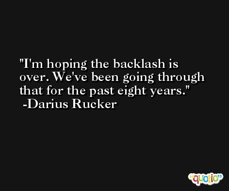 I'm hoping the backlash is over. We've been going through that for the past eight years. -Darius Rucker