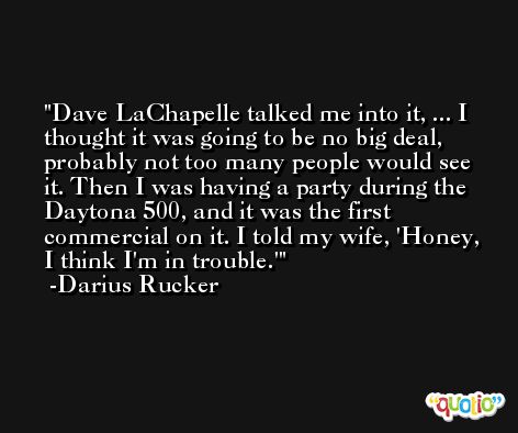Dave LaChapelle talked me into it, ... I thought it was going to be no big deal, probably not too many people would see it. Then I was having a party during the Daytona 500, and it was the first commercial on it. I told my wife, 'Honey, I think I'm in trouble.' -Darius Rucker