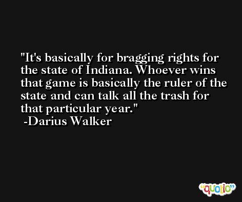 It's basically for bragging rights for the state of Indiana. Whoever wins that game is basically the ruler of the state and can talk all the trash for that particular year. -Darius Walker