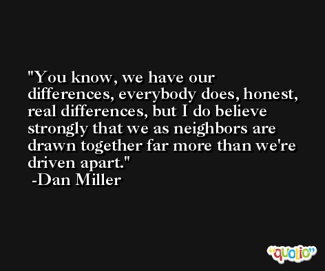 You know, we have our differences, everybody does, honest, real differences, but I do believe strongly that we as neighbors are drawn together far more than we're driven apart. -Dan Miller