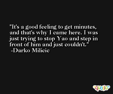 It's a good feeling to get minutes, and that's why I came here. I was just trying to stop Yao and step in front of him and just couldn't. -Darko Milicic
