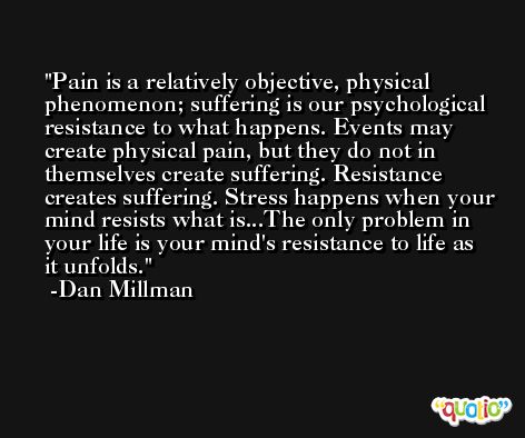 Pain is a relatively objective, physical phenomenon; suffering is our psychological resistance to what happens. Events may create physical pain, but they do not in themselves create suffering. Resistance creates suffering. Stress happens when your mind resists what is...The only problem in your life is your mind's resistance to life as it unfolds. -Dan Millman