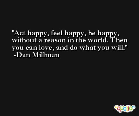 Act happy, feel happy, be happy, without a reason in the world. Then you can love, and do what you will. -Dan Millman